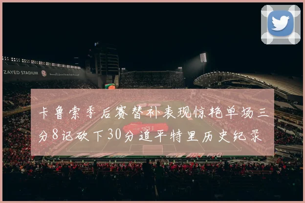 卡鲁索季后赛替补表现惊艳单场三分8记砍下30分追平特里历史纪录