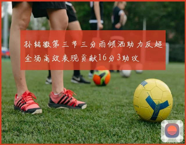 孙铭徽第三节三分雨倾洒助力反超全场高效表现贡献16分3助攻