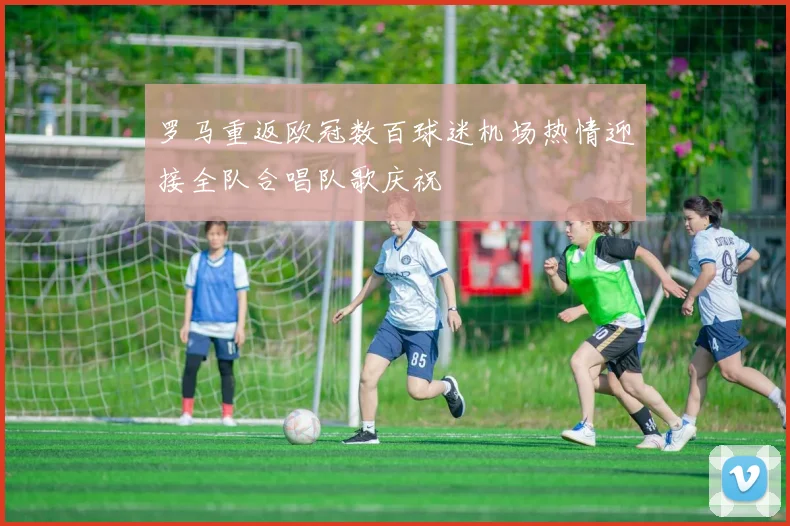 罗马重返欧冠数百球迷机场热情迎接全队合唱队歌庆祝