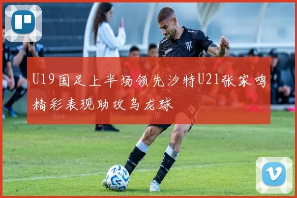 U19国足上半场领先沙特U21张家鸣精彩表现助攻乌龙球