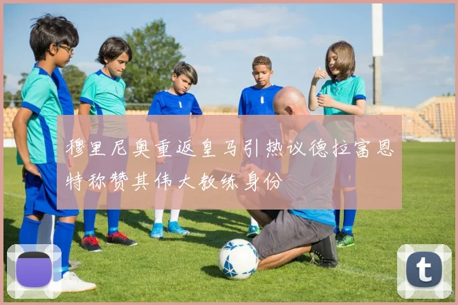 穆里尼奥重返皇马引热议德拉富恩特称赞其伟大教练身份