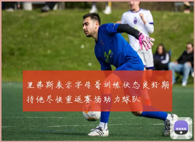 里弗斯表示字母哥训练状态良好期待他尽快重返赛场助力球队