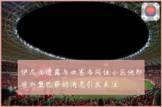 伊尼戈透露与坎塞洛同住小区他即将加盟巴萨的消息引发关注
