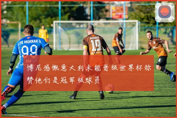 博尼感慨意大利未能晋级世界杯称赞他们是冠军级球员