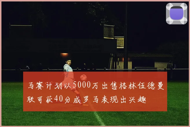 马赛计划以5000万出售格林伍德曼联可获40分成罗马表现出兴趣