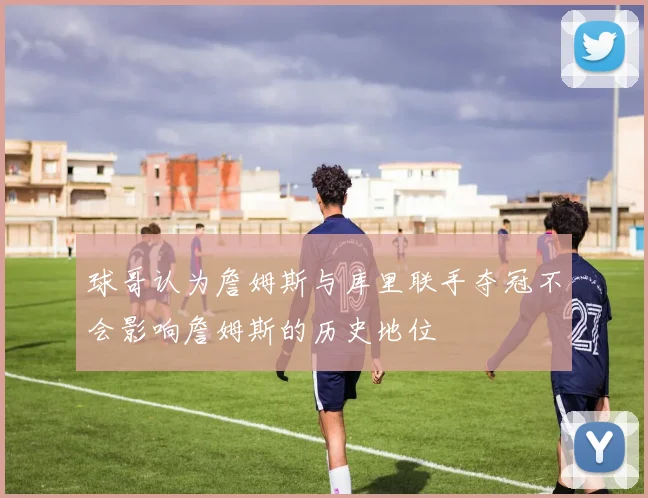 球哥认为詹姆斯与库里联手夺冠不会影响詹姆斯的历史地位
