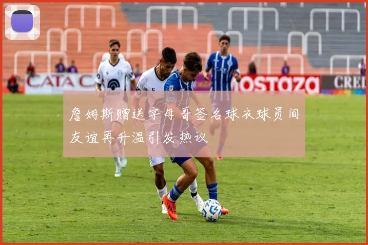 詹姆斯赠送字母哥签名球衣球员间友谊再升温引发热议