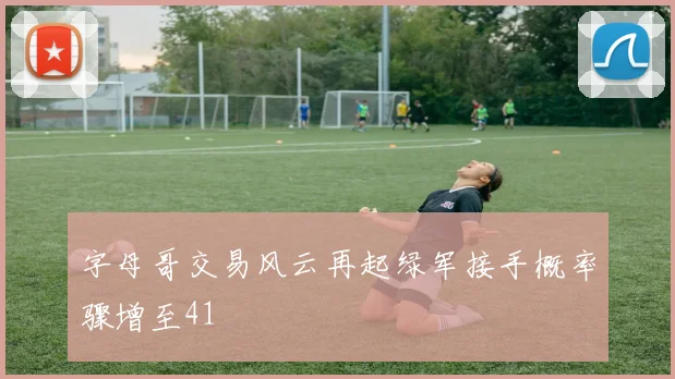 字母哥交易风云再起绿军接手概率骤增至41