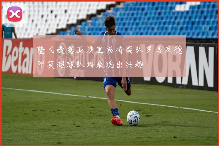 隆戈透露亚沙里或将离队罗马及德甲英超球队均表现出兴趣