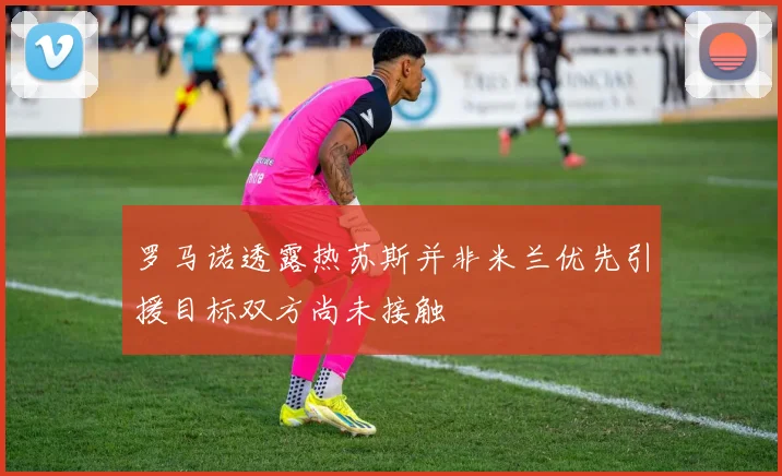 罗马诺透露热苏斯并非米兰优先引援目标双方尚未接触