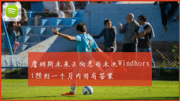 詹姆斯未来去向悬而未决Windhorst预测一个月内将有答案